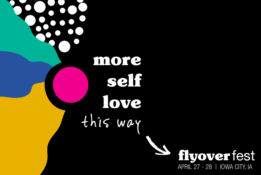 Modern graphic made of organic color block shapes with bright colors including blue, pink, green, yellow, black and white. Copy reads,"more self love this way. flyoverfest April 27-28 Iowa City IA".