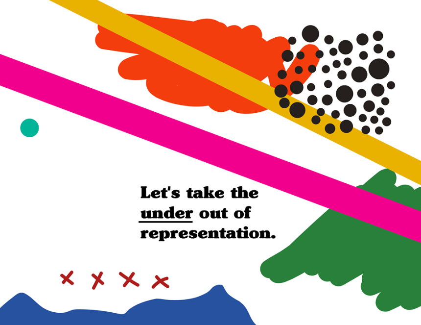 Modern graphic made of organic color block shapes with bright colors including blue, pink, green, yellow, black and white. Copy reads,"Let's take the under out of representation.".